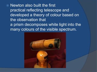  Newton also built the first 
practical reflecting telescope and 
developed a theory of colour based on 
the observation that 
a prism decomposes white light into the 
many colours of the visible spectrum. 
 