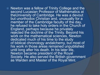  Newton was a fellow of Trinity College and the 
second Lucasian Professor of Mathematics at 
theUniversity of Cambridge. He was a devout 
but unorthodox Christian and, unusually for a 
member of the Cambridge faculty of the day, 
he refused to take holy orders in the Church of 
England, perhaps because he privately 
rejected the doctrine of the Trinity. Beyond his 
work on the mathematical sciences, Newton 
dedicated much of his time to the study 
of biblical chronology andalchemy, but most of 
his work in those areas remained unpublished 
until long after his death. In his later life, 
Newton became president of the Royal 
Society. He also served the British government 
as Warden and Master of the Royal Mint. 
 