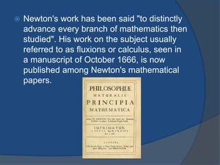  Newton's work has been said "to distinctly 
advance every branch of mathematics then 
studied". His work on the subject usually 
referred to as fluxions or calculus, seen in 
a manuscript of October 1666, is now 
published among Newton's mathematical 
papers. 
 