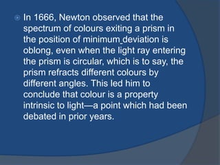  In 1666, Newton observed that the 
spectrum of colours exiting a prism in 
the position of minimum deviation is 
oblong, even when the light ray entering 
the prism is circular, which is to say, the 
prism refracts different colours by 
different angles. This led him to 
conclude that colour is a property 
intrinsic to light—a point which had been 
debated in prior years. 
 