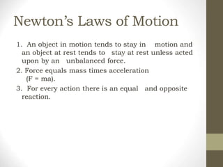 Newton’s Laws of Motion
1. An object in motion tends to stay in motion and
an object at rest tends to stay at rest unless acted
upon by an unbalanced force.
2. Force equals mass times acceleration
(F = ma).
3. For every action there is an equal and opposite
reaction.
 