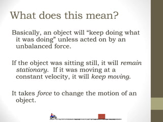 What does this mean?
Basically, an object will “keep doing what
it was doing” unless acted on by an
unbalanced force.
If the object was sitting still, it will remain
stationary. If it was moving at a
constant velocity, it will keep moving.
It takes force to change the motion of an
object.
 