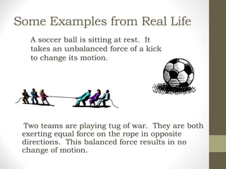 Some Examples from Real Life
Two teams are playing tug of war. They are both
exerting equal force on the rope in opposite
directions. This balanced force results in no
change of motion.
A soccer ball is sitting at rest. It
takes an unbalanced force of a kick
to change its motion.
 