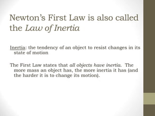 Newton’s First Law is also called
the Law of Inertia
Inertia: the tendency of an object to resist changes in its
state of motion
The First Law states that all objects have inertia. The
more mass an object has, the more inertia it has (and
the harder it is to change its motion).
 
