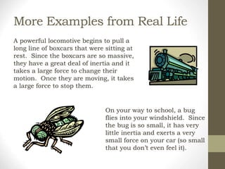 More Examples from Real Life
A powerful locomotive begins to pull a
long line of boxcars that were sitting at
rest. Since the boxcars are so massive,
they have a great deal of inertia and it
takes a large force to change their
motion. Once they are moving, it takes
a large force to stop them.
On your way to school, a bug
flies into your windshield. Since
the bug is so small, it has very
little inertia and exerts a very
small force on your car (so small
that you don’t even feel it).
 