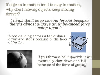 If objects in motion tend to stay in motion,
why don’t moving objects keep moving
forever?
Things don’t keep moving forever because
there’s almost always an unbalanced force
acting upon it.
A book sliding across a table slows
down and stops because of the force
of friction.
If you throw a ball upwards it will
eventually slow down and fall
because of the force of gravity.
 