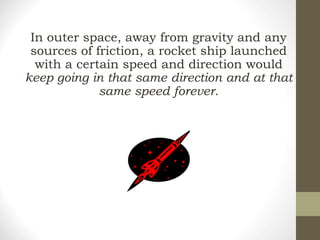 In outer space, away from gravity and any
sources of friction, a rocket ship launched
with a certain speed and direction would
keep going in that same direction and at that
same speed forever.
 