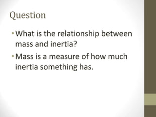 Question
•What is the relationship between
mass and inertia?
•Mass is a measure of how much
inertia something has.
 