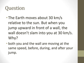 Question
•The Earth moves about 30 km/s
relative to the sun. But when you
jump upward in front of a wall, the
wall doesn’t slam into you at 30 km/s.
Why?
• both you and the wall are moving at the
same speed, before, during, and after your
jump.
 