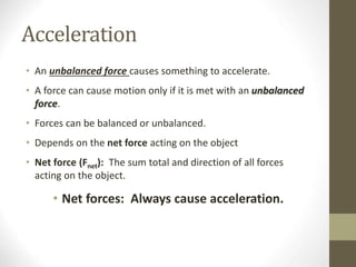Acceleration
• An unbalanced force causes something to accelerate.
• A force can cause motion only if it is met with an unbalanced
force.
• Forces can be balanced or unbalanced.
• Depends on the net force acting on the object
• Net force (Fnet): The sum total and direction of all forces
acting on the object.
• Net forces: Always cause acceleration.
 