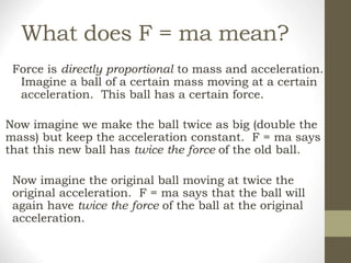 What does F = ma mean?
Force is directly proportional to mass and acceleration.
Imagine a ball of a certain mass moving at a certain
acceleration. This ball has a certain force.
Now imagine we make the ball twice as big (double the
mass) but keep the acceleration constant. F = ma says
that this new ball has twice the force of the old ball.
Now imagine the original ball moving at twice the
original acceleration. F = ma says that the ball will
again have twice the force of the ball at the original
acceleration.
 