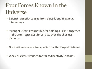 Four Forces Known in the
Universe
• Electromagnetic- caused from electric and magnetic
interactions
• Strong Nuclear- Responsible for holding nucleus together
in the atom; strongest force; acts over the shortest
distance
• Gravitation- weakest force; acts over the longest distance
• Weak Nuclear- Responsible for radioactivity in atoms
 