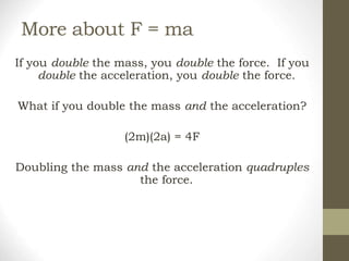 More about F = ma
If you double the mass, you double the force. If you
double the acceleration, you double the force.
What if you double the mass and the acceleration?
(2m)(2a) = 4F
Doubling the mass and the acceleration quadruples
the force.
 