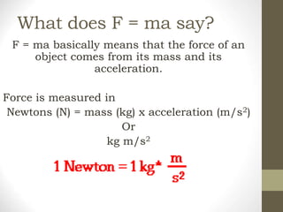 What does F = ma say?
F = ma basically means that the force of an
object comes from its mass and its
acceleration.
Force is measured in
Newtons (N) = mass (kg) x acceleration (m/s2)
Or
kg m/s2
 