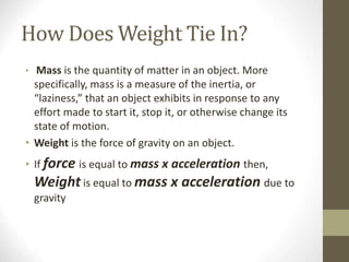 How Does Weight Tie In?
• Mass is the quantity of matter in an object. More
specifically, mass is a measure of the inertia, or
“laziness,” that an object exhibits in response to any
effort made to start it, stop it, or otherwise change its
state of motion.
• Weight is the force of gravity on an object.
• If force is equal to mass x acceleration then,
Weight is equal to mass x acceleration due to
gravity
 