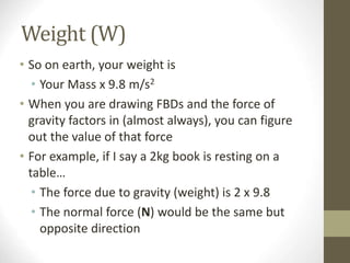 Weight (W)
• So on earth, your weight is
• Your Mass x 9.8 m/s2
• When you are drawing FBDs and the force of
gravity factors in (almost always), you can figure
out the value of that force
• For example, if I say a 2kg book is resting on a
table…
• The force due to gravity (weight) is 2 x 9.8
• The normal force (N) would be the same but
opposite direction
 