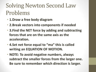 Solving Newton Second Law
Problems
• 1.Draw a free body diagram
• 2.Break vectors into components if needed
• 3.Find the NET force by adding and subtracting
forces that are on the same axis as the
acceleration.
• 4.Set net force equal to “ma” this is called
writing an EQUATION OF MOTION.
• NOTE: To avoid negative numbers, always
subtract the smaller forces from the larger one.
Be sure to remember which direction is larger.
 