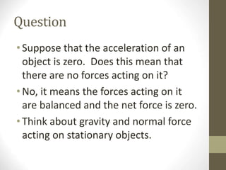 Question
•Suppose that the acceleration of an
object is zero. Does this mean that
there are no forces acting on it?
•No, it means the forces acting on it
are balanced and the net force is zero.
•Think about gravity and normal force
acting on stationary objects.
 