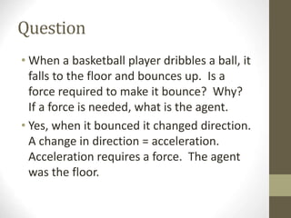 Question
• When a basketball player dribbles a ball, it
falls to the floor and bounces up. Is a
force required to make it bounce? Why?
If a force is needed, what is the agent.
• Yes, when it bounced it changed direction.
A change in direction = acceleration.
Acceleration requires a force. The agent
was the floor.
 