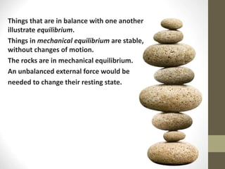 Things that are in balance with one another
illustrate equilibrium.
Things in mechanical equilibrium are stable,
without changes of motion.
The rocks are in mechanical equilibrium.
An unbalanced external force would be
needed to change their resting state.
 