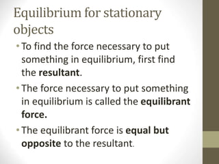 Equilibrium for stationary
objects
•To find the force necessary to put
something in equilibrium, first find
the resultant.
•The force necessary to put something
in equilibrium is called the equilibrant
force.
•The equilibrant force is equal but
opposite to the resultant.
 