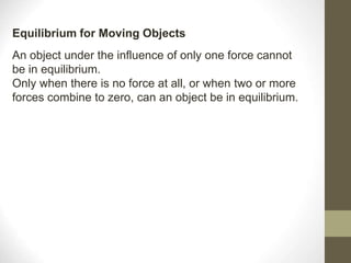 An object under the influence of only one force cannot
be in equilibrium.
Only when there is no force at all, or when two or more
forces combine to zero, can an object be in equilibrium.
Equilibrium for Moving Objects
 
