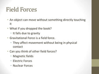 Field Forces
• An object can move without something directly touching
it
• What if you dropped the book?
• It falls due to gravity
• Gravitational Force is a field force.
• They affect movement without being in physical
contact
• Can you think of other field forces?
• Magnetic fields
• Electric Forces
• Nuclear Forces
 