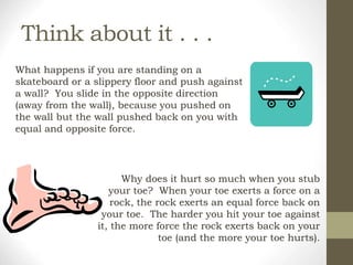 Think about it . . .
What happens if you are standing on a
skateboard or a slippery floor and push against
a wall? You slide in the opposite direction
(away from the wall), because you pushed on
the wall but the wall pushed back on you with
equal and opposite force.
Why does it hurt so much when you stub
your toe? When your toe exerts a force on a
rock, the rock exerts an equal force back on
your toe. The harder you hit your toe against
it, the more force the rock exerts back on your
toe (and the more your toe hurts).
 