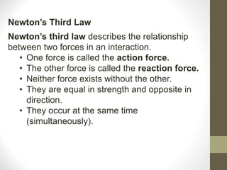 Newton’s third law describes the relationship
between two forces in an interaction.
• One force is called the action force.
• The other force is called the reaction force.
• Neither force exists without the other.
• They are equal in strength and opposite in
direction.
• They occur at the same time
(simultaneously).
Newton’s Third Law
 
