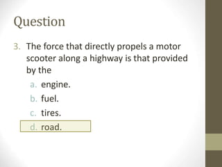 Question
3. The force that directly propels a motor
scooter along a highway is that provided
by the
a. engine.
b. fuel.
c. tires.
d. road.
 
