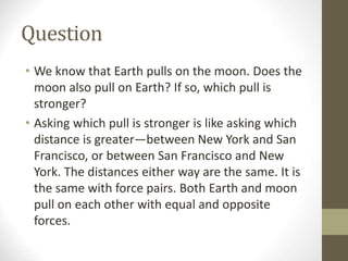Question
• We know that Earth pulls on the moon. Does the
moon also pull on Earth? If so, which pull is
stronger?
• Asking which pull is stronger is like asking which
distance is greater—between New York and San
Francisco, or between San Francisco and New
York. The distances either way are the same. It is
the same with force pairs. Both Earth and moon
pull on each other with equal and opposite
forces.
 