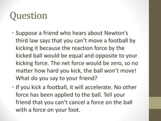 Question
• Suppose a friend who hears about Newton’s
third law says that you can’t move a football by
kicking it because the reaction force by the
kicked ball would be equal and opposite to your
kicking force. The net force would be zero, so no
matter how hard you kick, the ball won’t move!
What do you say to your friend?
• If you kick a football, it will accelerate. No other
force has been applied to the ball. Tell your
friend that you can’t cancel a force on the ball
with a force on your foot.
 