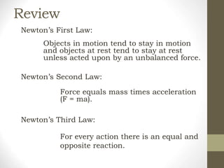 Review
Newton’s First Law:
Objects in motion tend to stay in motion
and objects at rest tend to stay at rest
unless acted upon by an unbalanced force.
Newton’s Second Law:
Force equals mass times acceleration
(F = ma).
Newton’s Third Law:
For every action there is an equal and
opposite reaction.
 