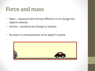 Force and mass
• Mass – measurement of how difficult it is to change the
objects velocity
• Inertia – resistance to change in velocity
• So mass is a measurement of an object’s inertia
 