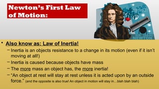 Newton’s First Law
of Motion:
• Also know as: Law of Inertia!
– Inertia is an objects resistance to a change in its motion (even if it isn’t
moving at all!)
– Inertia is caused because objects have mass
– The more mass an object has, the more inertia!
– “An object at rest will stay at rest unless it is acted upon by an outside
force.” (and the opposite is also true! An object in motion will stay in…blah blah blah)
 