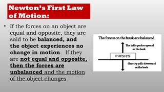 Newton’s First Law
of Motion:
• If the forces on an object are
equal and opposite, they are
said to be balanced, and
the object experiences no
change in motion. If they
are not equal and opposite,
then the forces are
unbalanced and the motion
of the object changes.
 