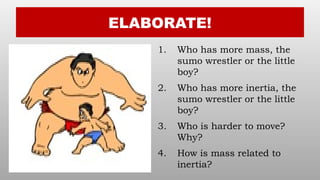 ELABORATE!
1. Who has more mass, the
sumo wrestler or the little
boy?
2. Who has more inertia, the
sumo wrestler or the little
boy?
3. Who is harder to move?
Why?
4. How is mass related to
inertia?
 