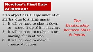 Newton’s First Law
of Motion:
If an object has a large amount of
inertia (due to a large mass)
1. It will be hard to slow it down
or speed it up of it is moving.
2. It will be hard to make it start
moving if it is at rest.
3. It will be hard to make it
change direction.
The
Relationship
between Mass
& Inertia
 