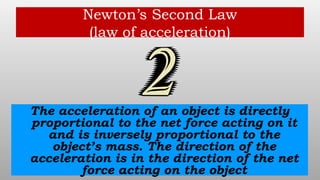 Newton’s Second Law
(law of acceleration)
The acceleration of an object is directly
proportional to the net force acting on it
and is inversely proportional to the
object’s mass. The direction of the
acceleration is in the direction of the net
force acting on the object
 