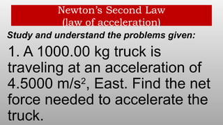 Newton’s Second Law
(law of acceleration)
Study and understand the problems given:
1. A 1000.00 kg truck is
traveling at an acceleration of
4.5000 m/s2
, East. Find the net
force needed to accelerate the
truck.
 
