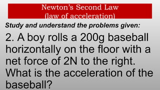 Newton’s Second Law
(law of acceleration)
Study and understand the problems given:
2. A boy rolls a 200g baseball
horizontally on the floor with a
net force of 2N to the right.
What is the acceleration of the
baseball?
 