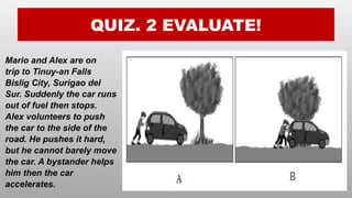 QUIZ. 2 EVALUATE!
Mario and Alex are on
trip to Tinuy-an Falls
Bislig City, Surigao del
Sur. Suddenly the car runs
out of fuel then stops.
Alex volunteers to push
the car to the side of the
road. He pushes it hard,
but he cannot barely move
the car. A bystander helps
him then the car
accelerates.
 
