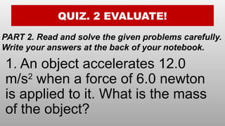 QUIZ. 2 EVALUATE!
PART 2. Read and solve the given problems carefully.
Write your answers at the back of your notebook.
1. An object accelerates 12.0
m/s2
when a force of 6.0 newton
is applied to it. What is the mass
of the object?
 