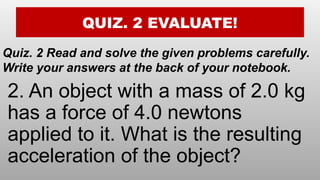 QUIZ. 2 EVALUATE!
Quiz. 2 Read and solve the given problems carefully.
Write your answers at the back of your notebook.
2. An object with a mass of 2.0 kg
has a force of 4.0 newtons
applied to it. What is the resulting
acceleration of the object?
 