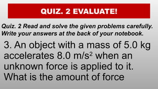 QUIZ. 2 EVALUATE!
Quiz. 2 Read and solve the given problems carefully.
Write your answers at the back of your notebook.
3. An object with a mass of 5.0 kg
accelerates 8.0 m/s2
when an
unknown force is applied to it.
What is the amount of force
 