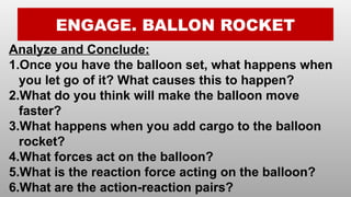 ENGAGE. BALLON ROCKET
Analyze and Conclude:
1.Once you have the balloon set, what happens when
you let go of it? What causes this to happen?
2.What do you think will make the balloon move
faster?
3.What happens when you add cargo to the balloon
rocket?
4.What forces act on the balloon?
5.What is the reaction force acting on the balloon?
6.What are the action-reaction pairs?
 