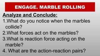 ENGAGE. MARBLE ROLLING
Analyze and Conclude:
1.What do you notice when the marbles
collide?
2.What forces act on the marbles?
3.What is reaction force acting on the
marble?
4. What are the action-reaction pairs?
 