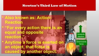 Newton’s Third Law of Motion
• Also known as: Action-
Reaction
• “For every action there is an
equal and opposite
reaction.”
• Anytime a force is exerted on
an object, that force is
caused by another object.
Downwards
force
Upwards
reaction
 