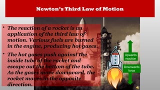 Newton’s Third Law of Motion
• The reaction of a rocket is an
application of the third law of
motion. Various fuels are burned
in the engine, producing hot gases.
• The hot gases push against the
inside tube of the rocket and
escape out the bottom of the tube.
As the gases move downward, the
rocket moves in the opposite
direction.
Downwards
force
Upwards
reaction
 