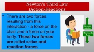 Newton’s Third Law
(Action-Reaction)
• There are two forces
resulting from this
interaction - a force on the
chair and a force on your
body. These two forces
are called action and
reaction forces.
Downwards
force
Upwards
reaction
 